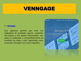 VENNGAGE
7 – Venngage
Esse aplicativo permite que você crie
infográficos de qualidade superior, auxiliando
não apenas a criar layouts interessantes, mas
ajuda na publicação e compartilhamentos do
resultado em blogs e sites, registrando como
as pessoas interagem com o seu infográfico.
 