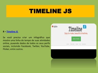 TIMELINE JS
8 – Timeline JS
Se você precisa criar um infográfico que
mostre uma linha do tempo de suas atividades
online, puxando dados de todos os seus perfis
sociais, incluindo Facebook, Twitter, YouTube,
Flicker, entre outros.
 