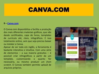 CANVA.COM
9 – Canva.com
O Canva.com disponibiliza e facilita a produção
dos mais diferentes materiais gráficos, que vão
desde certificados, capa de livros, templates
de currículo até, claro, infográficos. E isso
totalmente online, sem que seja preciso baixar
ou instalar o Canva.
Apesar de ser toda em inglês, a ferramenta é
bastante interativa e intuitiva. Com uma série
de elementos – a sua maioria gratuitos – é
possível criar infrográficos a partir de um
template, customizando o quanto for
necessário, ou mesmo produzir um from
scratch. O Canvas também permite upload de
arquivos próprios.
 