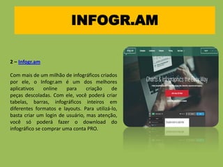 INFOGR.AM
2 – Infogr.am
Com mais de um milhão de infográficos criados
por ele, o Infogr.am é um dos melhores
aplicativos online para criação de
peças descoladas. Com ele, você poderá criar
tabelas, barras, infográficos inteiros em
diferentes formatos e layouts. Para utilizá-lo,
basta criar um login de usuário, mas atenção,
você só poderá fazer o download do
infográfico se comprar uma conta PRO.
 