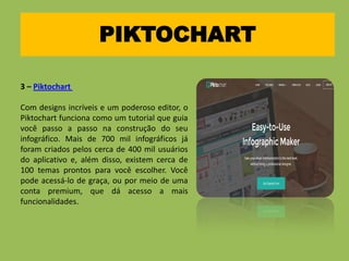 PIKTOCHART
3 – Piktochart
Com designs incríveis e um poderoso editor, o
Piktochart funciona como um tutorial que guia
você passo a passo na construção do seu
infográfico. Mais de 700 mil infográficos já
foram criados pelos cerca de 400 mil usuários
do aplicativo e, além disso, existem cerca de
100 temas prontos para você escolher. Você
pode acessá-lo de graça, ou por meio de uma
conta premium, que dá acesso a mais
funcionalidades.
 