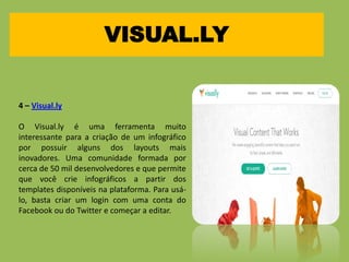 VISUAL.LY
4 – Visual.ly
O Visual.ly é uma ferramenta muito
interessante para a criação de um infográfico
por possuir alguns dos layouts mais
inovadores. Uma comunidade formada por
cerca de 50 mil desenvolvedores e que permite
que você crie infográficos a partir dos
templates disponíveis na plataforma. Para usá-
lo, basta criar um login com uma conta do
Facebook ou do Twitter e começar a editar.
 
