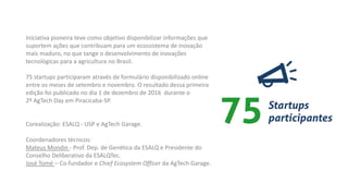 Iniciativa pioneira teve como objetivo disponibilizar informações que
suportem ações que contribuam para um ecossistema de inovação
mais maduro, no que tange o desenvolvimento de inovações
tecnológicas para a agricultura no Brasil.
75 startups participaram através de formulário disponibilizado online
entre os meses de setembro e novembro. O resultado dessa primeira
edição foi publicado no dia 1 de dezembro de 2016 durante o
2º AgTech Day em Piracicaba-SP.
Corealização: ESALQ - USP e AgTech Garage.
Coordenadores técnicos:
Mateus Mondin - Prof. Dep. de Genética da ESALQ e Presidente do
Conselho Deliberativo da ESALQTec.
José Tomé – Co-fundador e Chief Ecosystem Officer da AgTech Garage.
 