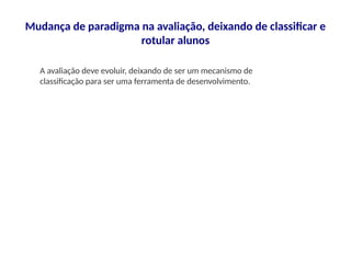 Mudança de paradigma na avaliação, deixando de classificar e
rotular alunos
A avaliação deve evoluir, deixando de ser um mecanismo de
classificação para ser uma ferramenta de desenvolvimento.
 