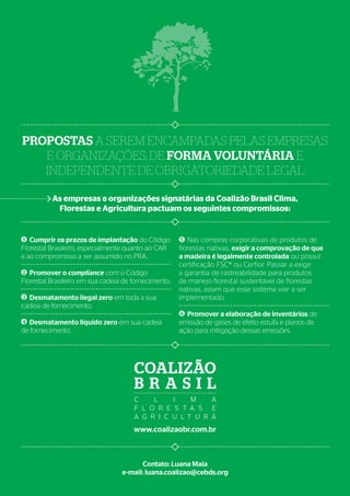 Contato: Luana Maia
e-mail: luana.coalizao@cebds.org
www.coalizaobr.com.br
Coalizão
B rasi l
C l i m a
F l o r e s t a s e
A g r i c u l t u r a
Cumprir os prazos de implantação do Código
Florestal Brasileiro, especialmente quanto ao CAR
e ao compromisso a ser assumido no PRA.
Promover o compliance com o Código
Florestal Brasileiro em sua cadeia de fornecimento.
Desmatamento ilegal zero em toda a sua
cadeia de fornecimento.
Desmatamento líquido zero em sua cadeia
de fornecimento.
Nas compras corporativas de produtos de
florestas nativas, exigir a comprovação de que
a madeira é legalmente controlada ou possui
certificação FSC® ou Cerflor. Passar a exigir
a garantia de rastreabilidade para produtos
de manejo florestal sustentável de florestas
nativas, assim que esse sistema vier a ser
implementado.
Promover a elaboração de inventários de
emissão de gases de efeito estufa e planos de
ação para mitigação dessas emissões.
Propostas a serem encampadas pelas empresas
e organizações, de forma voluntária e
independente de obrigatoriedade legal
1
6
5
2
3
4
As empresas e organizações signatárias da Coalizão Brasil Clima,
Florestas e Agricultura pactuam os seguintes compromissos:
 