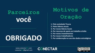 Parceiros
você
Motivos de
Oração
1.	Pela	sociedade	Ticuna
2.	Pelos	líderes	atuais
3.	Por	novos	líderes	locais
4.	Por	recursos	de	apoio	ao	trabalho	cristão
5.	Por	novos	investimentos
6.	Por	novos	trabalhadores
7.	Por	colaboração	no	uso	dos	dados	estratégicos
OBRIGADO
www.conectarBR.com
conectarBR@gmail.com
 