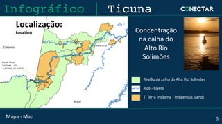 Mapa - Map 5
Localização:
Location Concentração
na calha do	
Alto	Rio	
Solimões
Google	Maps:
Tabatinga	– AM
-4.247446,	-69.923970
Região da	calha do	Alto	Rio	Solimões
Rios	- Rivers
TI	Terra	Indígena - Indigenous	 Lands
Infográfico | Ticuna
Colômbia
Brasil
 
