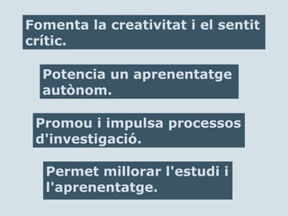 Permet millorar l'estudi i
l'aprenentatge.
Fomenta la creativitat i el sentit
crític.
Potencia un aprenentatge
autònom.
Promou i impulsa processos
d'investigació.
 