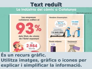 És un recurs gràfic.
Utilitza imatges, gràfics o icones per
explicar i simplificar la informació.
Text reduïtText reduït
https://cultura.gencat.cat
 