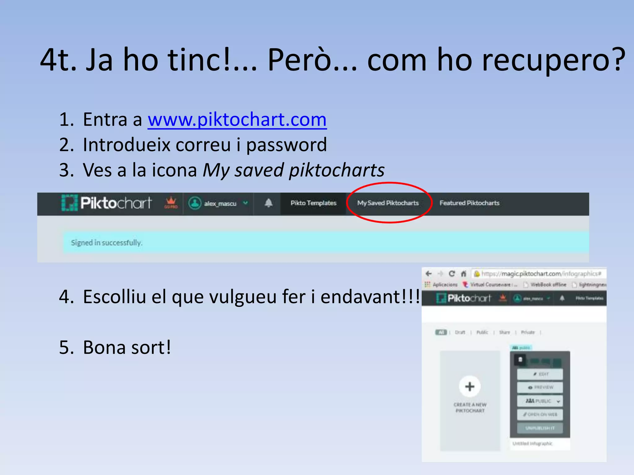 4t. Ja ho tinc!... Però... com ho recupero? 
1. Entra a www.piktochart.com 
2. Introdueix correu i password 
3. Ves a la icona My saved piktocharts 
4. Escolliu el que vulgueu fer i endavant!!! 
5. Bona sort! 
