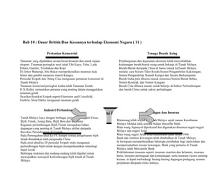 Bab 10 : Dasar British Dan Kesannya terhadap Ekonomi Negara ( 11 )
Ekonomi Dagangan
Pertanian Komersial
Tanaman yang dijalankan secara besar-besaran dan untuk tujuan
eksport. Tanaman peringkat awal ialah Ubi Kayu, Tebu, Lada
Hitam, Gambir, Tembakau dan Kopi
Di Johor Maharaja Abu Bakar memperkenalkan tanaman lada
hitam dan gambir menerusi sistem Kangcu
Pemodal Eropah dan Orang Cina menguasai pertanian komersial di
Tanah Melayu
Tanaman komersial peringkat kedua ialah Tanaman Getah.
H.N.Ridley memainkan peranan yang penting dalam menggalakan
tanaman getah
Syarikat-Syarikat Eropah seperti Harrisons and Crossfield,
Guthrie, Sime Darby menguasai tanaman getah
Industri Perlombongan
Tanah Melayu kaya dengan berbagai jenis galian seperti Emas,
Bijih Timah, Arang Batu, Bijih Besi dan antimony
Kegiatan perlombongan Bijih Timah merupakan bahan
dagangan yang penting di Tanah Melayu akibat daripada
Revolusi Perundustrian di Eropah
Pada Pertengahan abad ke-19, hampir semua pengeluaran bijih
timah diusahakan oleh pengusaha China
Pada awal abad ke-20 pemodal Eropah mula menguasai
perlombongan bijih timah dengan memperkenalkan teknologi
kapal korek
Beberapa enakmen dan undang-undang telah digubal untuk
mewujudkan monopoli kerlombongan bijih timah di Tanah
Melayu
Tenaga Buruh Asing
Pembangunan dan kepesatan ekonomi telah menyebabkan
kedatangan buruh-buruh asing untuk bekerja di Tanah Melayu
Buruh-Buruh daripada China di bawa masuk keTanah Melayu
melalui cara Sistem Tiket Kredit,Sistem Pengambilan Kakitangan,
Sistem Pengambilan Rumah Kongsi dan Secara Berkumpulan
Buruh India pula dibawa masuk menerusi Sistem Buruh Bebas,
Sistem Kontrak, dan Sistem Kangani
Buruh Cina dibawa masuk untuk bekerja di Sektor Perlombongan
dan buruh China untuk sektor perladangan
Kewangan dan Insuran
Matawang telah wujud di Tanah Melayu sejak zaman Kesultanan
Melayu Melaka iaitu semasa Sultan Muzaffar Shah
Mata wang Sepanyol diperkenal dan digunakan disemua negeri-negeri
Melayu dan negeri Selat
Mata wang negeri Selat telah ditubuhkan pada tahun 1906
Bank dan institusi kewangan telah ditubuhkan di Tanah Melayu
Ia bertujuan memperkenalkan beberapa perubahan bagi melicinkan dan
mempercepatkan urusan kewangan. Bank yang pertama di Tanah
Melayu ialah Mercantile Bank
Prekhidmatan insurans seperti insurans maritim dan kelautan, insurans
harta, insurans perniagaan dan kemalangan, serta insurans nyawa penting
kerana ia dapat melindungi barang-barang dagangan pedagang semasa
perjalanan daripada risiko bahaya.
 