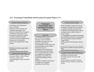 12.2 : Perjuangan Nasionalisme oleh Persatuan-Persatuan Melayu ( 17 )
Perjuangan
Nasionalisme oleh
Persatuan-Persatuan
Melayu
Ditubuhkan oleh Mohammad
Eunos Abdullah
Bertujuan untuk membela dan
menjaga kepentingan sosio-
ekonomi orang Melayu Singapura
Ia didokong oleh mereka yang
mempunyai pendidikan Inggeris
Ia bersifat sederhana dengan
memberi kerjasama dengan British
Kejayaannya mendapatkan
kawasan penempatan khas orang
Melayu
Kesatuan Melayu Singapura
Persatuan Sahabat Pena Malaya
atau PASPAM ditubuhkan
bertujuan untuk membaiki
kedudukan ekonomi dan sosio
ekonomi orang Melayu
Ia berlandaskan sastera tetapi cuba
menyatupadukan orang Melayu,
Sabah dan Sarawak
Ia dipimpin oleh cendekiawan
Pulau Pinang iaitu termasuklah
S.M. Zainal Abidin Bin Ahmad
Ia menggalakkan perpaduan
dikalangan orang Melayu di
seluruh Semenanjung Tanah
Melayu
Mendapat sambutan yang hangat
Ia sebagai asas kesedaran
perpaduan orang Melayu
PASPAM
Beberapa persatuan negeri telah
ditubuhkan
Persatuan Melayu Negeri Perak
Persatuan Melayu Negeri Selangor
Persatuan Melayu Negeri Sembilan
Persatuan Melayu Negeri Pahang
Tujuannya adalah untuk
menggabungkan tenaga intelektual
Melayu
Persatuan-Persatuan Negeri
KMM ditubuhkan sebagai kemuncak
semangat Nasionalisme orang Melayu
Ia sebuah pertubuhan separa politik
Ia dipimpin oleh Ibrahim Haji Yaakob,
seorangwartawan akhbar Majlis di
Kuala Lumpur
Ia menggalakkan perpaduan dikalangan
pemuda Melayu diseluruh semenanjung
dan meningkatkan tahap pendidikan
orang Melayu
KMM juga telah berkerjasama dengan
Jepun
Kesatuan Melayu Muda
Di Sarawak terdapat Persatuan Melayu
Miri
Diikuti oleh Persatuan Melayu
Sarawak yang bertujuan untuk
mengeratkan perpaduan orang Melayu,
pendidikan dan ajaran Islam
Di Sabah kegiatan Persatuan tidak
menonjol
Hanya terdapat cawangan Persatuan
Sahabat Pena di Jesselton, Labuan dan
Tawau
Persatuan Negeri Sabah danSarawak
 