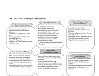 18. : Dasar-Dasar Pembangunan Ekonomi ( 26 )
Dasar-Dasar
Pembangunan Ekonomi
Dasar Pertanian Negara
Bermatlamat untuk meningkatkan
pendapatan sektor pertanian ke tahap
maksimun
Memaksimumkan pendapatan pekebun
kecil
Strategi yang dijalankan ialah galakkan
pembukaan tanah baru
Program Pembangunan In-situ
Sokongan Kredit, subsidi dan penyelidikan
Penglibatan swasta
Dasar Persyarikatan Malaysia
DiPerkenalkan oleh Tun Dr. Mahathir
Merangsang penglibatan sector swasta
secara aktif dalam pembangunan Negara
Malaysia dianggap sebagai sebuah syarikat
yang dimiliki bersama oleh Kerajaan dan
Swasta
Kakitangan kerajaan dan swasta perupakan
pemilik saham Syarikat Negara Malaysia
Dasar Penswastaan
Ia Melibatkan pemindahan
perkhidmatan, perusahaan,
kepentingan, pelaburan dan kuasa
tertentu kepada sektor swasta
Matlamatnya mengurangkan beban
kewangan kerajaan, tingkatkan
produktiviti dan mempercepatkan
pembangunan ekonomi melalui
pelaburan modal swasta
Ia boleh dijalankan secara sepenuh atau
sebahagian
Dasar Hala Tuju Cara Baru
Meningkatkan pendapatan golongan
petani dan pekerja desa melalui sektor
pelaburan
Strategi utama ialah mencapai
pertumbuhan ekonomi yang berterusan
Meningkatkan hasil pendapatan Negara
Menentukan penggunaan sumber
Negara berada tahap maksimum
Dasar Peningkatan Daya
Pengeluaran Negara
Ia adalah untuk memastikan
penggunaan sumber Negara secara
optimum
Mencapai kadar pertumbuhan ekonomi
yang berterusan
Meningkatkan hasil pendapatan Negara
Menentukkan penggunaan sumber
Negara berada ditahap maksimum
Dikemukakan oleh Tun Dr. Mahathir
Sasaran 70 juta penduduk
Kesan positif terhadap bekalan tenaga
pekerja, produktiviti, dan pasaran
Kekuatan politik dan keselamatan
Negara
Keselarasan antara kadart pertumbuhan
dengan kadar pembangunan sosio-
ekonomi.
Dasar Penduduk
 