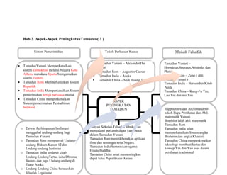 ASPEK
PENINGKATAN
TAMADUN
Sistem Pemerintahan
Undang-Undang
Tokoh Perluasan Kuasa
Pendidikan
Banyak Sekolah Falsafah dibuka dan
mengalami perkembangan yang pesat
dalam Tamadun Yunani
Tamadun Rom menitikberatkan aplikasi
ilmu dan semangat setia Negara.
Tamadun India berteraskan agama
Hindu-Buddha
Tamadun China amat mementingkan
dapat lulus Peperiksaan Awam
3Tokoh Falsafah
Tamadun Yunani –
Herodetus,Socrates,Aristotle, dan
Plato
Tamadun Rom – Zeno ( ahli
falsafah Yunani )
Tamadun India – Bersumber Kitab
Veda
Tamadun China – Kung-Fu Tze,
Lao Tze dan mo Tzu
Sains dan TeknologiHippocrates dan Archimandesb
tokoh Bapa Perubatan dan Ahli
matematik Yunani
Boethius ialah ahli Matematik
Tamadun Rom
Tamadun India telah
memperkenalkan Sistem angka
Brahmin dan angka Kharosti
Tamadun China memperkenalkan
teknologi membuat kertas dan
konsep Yin dan Yan asas dalam
perubatan tradisional
Bab 2. Aspek-Aspek PeningkatanTamadun( 2 )
• TamadunYunani Memperkenalkan
sistem Demokrasi melalui Negara Kota
Athens manakala Sparta Mengamalkan
sistem Tentera
• Tamadun Rom Memperkenalkan Sistem
Republik
• Tamadun India Memperkenalkan Sistem
pemerintahan beraja berkuasa mutlak
• Tamadun China memperkenalkan
Sistem pemerintahan Pentadbiran
berpusat
o Dewan Perhimpunan berfungsi
menggubal undang-undang bagi
Tamadun Yunani
o Tamadun Rom mempunyai Undang-
undang Hukum Kanun 12 dan
Undang-undang Justinian
o Tamadun India terdapat kitab
Undang-UndangTertua iaitu Dhrama
Sastera dan juga Undang-undang di
Tiang Asoka
o Undang-Undang China berasaskan
falsafah Legalisme
 Tamadun Yunani – AlexanderThe
Great
 Tamadun Rom – Augustus Caesar
 Tamadun India – Asoka
 Tamadun China – Shih Huang Ti
 