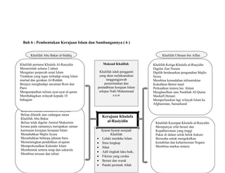 Bab 6 : Pembentukan Kerajaan Islam dan Sumbangannya ( 6 )
Kerajaan Khulafa
al-Rasiyidin
Khalifah Abu Bakar al-Siddiq
Khalifah Umar al-Khatab
Khalifah Uthman bin Affan
Khalifah Ali bin Abu Talib
Khalifah Kedua Khulafa al-Rasyidin
Beliau dilantik atas cadangan nama
Khalifah Abu Bakar
Beliau telah digelar Amirul Mukminin
kerana pada zamannya merupakan zaman
keemasan kerajaan kerajaan Islam
Menubuhkan Majlis Syura
Menubuhkan beberpa jabatan baru
Mementingkan pendidikan al-quran
Memperkenalkan Kalender Islam
Membentuk tentera tetap dan sukarela
Membina terusan dan taliair
Khalifah pertama Khulafa Al-Rasyidin
Memerintah selama 2 tahun
Mengatasi perpecah umat Islam
Tindakan yang tegas terhadap orang Islam
murtad dan gerakan Al-Riddah
Berjaya menghadapi ancaman Rom dan
Parsi
Mengumpulkan tulisan ayat-ayat al-quran
Membahagikan wilayah kepada 10
bahagian
Khalifah Ketiga Khulafa al-Rasyidin
Digelar Zun Nurain
Dipilih berdasarkan pengundian Majlis
Syura
Membina kemudahan infrastruktur
Kukuhkan Baitul maal
Perkuatkan tentera lau tIslam
Menghasilkan satu Naskhah Al-Quran
MashafUthmani
Memperluaskan lagi wilayah Islam ke
Afghanistan, Samarkand
Khalifah Keempat Khulafa al-Rasyidin
Mempunyai sifat berani dan
Kepahlawanan yang tinggi
Pakar di dalam selok belok hokum
Berusaha untuk mengekalkan
kestabilan dan keharmonian Negara
Membina markas tentera
Maksud Khalifah
Khalifah ialah pengganti
yang akan melaksanakan
tanggungjawab
pemerintahan dan
pentadbiran kerajaan Islam
selepas Nabi Muhammad
s.a.w
Syarat-Syarat menjadi
Khalifah
• Lelaki merdeka Islam
• Ilmu lengkap
• Sihat
• Adil tingkah laku baik,
• Fikiran yang cerdas
• Berani dan warak
• Patuhi perintah Allah
 