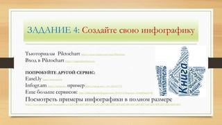 ЗАДАНИЕ 4: Создайте свою инфографику
Тьюториалы Piktochart https://www.youtube.com/user/Piktochart
Вход в Piktochart https://magic.piktochart.com
ПОПРОБУЙТЕ ДРУГОЙ СЕРВИС:
Easel.ly http://www.easel.ly
Іnfogr.am https://infogr.am , примерhttps://infogr.am/---10--2361457731
Еще больше сервисов: http://bibliotekarsha.blogspot.com/2015/11/blog-post_12.html?spref=fb
Посмотреть примеры инфографики в полном размере
https://www.pinterest.com/lananazarieva/%D0%B8%D0%BD%D1%84%D0%BE%D0%B3%D1%80%D0%B0%D1%84%D0%B8%D0%BA%D0%B0/
 