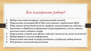 Как планировать работу?
1. Выбор темы (прогнозируете эмоциональный отклик?)
2. Определение аудитории (Кто? Как тема связана с проблемами ЦА?)
3. Сбор данных (текстовый контент, графика, видеоматериалы, таблицы…)
4. Аналитика и обработка информации (структурировать, отсечь лишнее,
выделить идею, добавить юмор)
5. Определение главной цели (Какое действие читателя мы хотим получить?)
6. Выбор формата подачи информации
7. Определение цветовой палитры (особенно для бренда), выбор иконок
8. Построение доступной визуализации
 