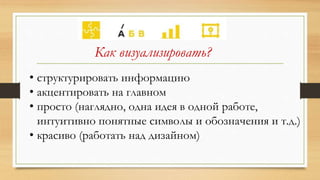 Как визуализировать?
• структурировать информацию
• акцентировать на главном
• просто (наглядно, одна идея в одной работе,
интуитивно понятные символы и обозначения и т.д.)
• красиво (работать над дизайном)
 