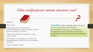 Одно изображение стоит тысячи слов?
КНИ́ГА
Женский род
1. Произведение печати в виде
сброшюрованных, переплетённых листов
бумаги с каким-н. текстом.
"Печатная к. Писатель выпустил в свет
новую книгу"
2. Сшитые в один переплёт чистые или
разграфлённые листы бумаги для каких-н.
записей.
"Бухгалтерские книги"
ЗАДАНИЕ 1: Визуализируйте фразу «Если вы
не нашли книгу Дж. Смита «Идеал» в
систематическом каталоге, то обратитесь к
Электронному каталогу (БД Художественная
литература) для поиска по автору или ключевым
словам.»
 