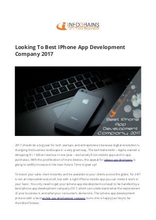 Looking To Best IPhone App Development
Company 2017
2017 should be a big year for tech startups and entrepreneurs because digital revolution is
changing the business landscape in a very great way. The tech behemoth – Apple, earned a
whopping $1.1 billion revenue in one year – exclusively from mobile apps and in-app
purchases. With the proliferation of more devices, the appeal for iphone app developers is
going to swiftly increase in the near future. Time to gear up!
To boost your sales chart instantly and be available to your clients across the globe, for 24/7
is not an impossible task at all, but with a right IPhone mobile app you can make it work in
your favor. You only need to get your Iphone app development concept to be handled by a
best iphone app development company 2017, which can understand what the requirement
of your business is and what your consumer’s demand is. The Iphone app development
process with a best mobile app development company turns into a happy journey to be
cherished forever.
 