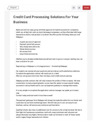 Credit Card Processing Solutions For Your
Business
Banks are still not easy going with their approval of market accounts for companies
which are at high risk such as stock brokerage companies, as they often deal with large
transactions and no real product is involved. We offer you the following when you visit
Webpays:
• A quick process of approval
• Payment portal fully secure
• Very cheap rates and costs
• Virtual device access
• No volume limit
• Large ticket processing
Whether you've already established yourself and want to grow or are just starting new, we
have a solution for you
.
Registering on Webpays is a 3-stage process – Contacting Webpays.
Our experts can answer all your questions and provide you with satisfactory solutions
Complete the application and we will match you to a bank
After we set up your site in less than two days, start credit card processing.
Webpays provide services that will only increase the profits of their company. We have
connections to many acquiring banks so you have the option to open several trading
accounts in various banks and to use our payment gateway to manage them easily.
It is very simple to complete the application and our manager can guide you in every
step.
Contact today and start work in less than a week!
The payment gateways from Webpays will always be made the safest for our clients and
customers by our home technology team. We will train you to use our easy-to-use
interface, and we will remove any confusion and hesitation.
Qualified clients also have no additional cost for access to the virtual terminal. We know
that high-risk businesses sometimes work with many customers and volumes can
always fluctuate very highly. We have tailor-made our terminal to meet all these needs
and to support large transactions in tickets.
 Create
 