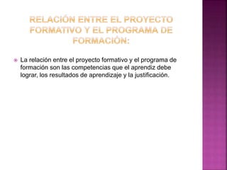  La relación entre el proyecto formativo y el programa de
formación son las competencias que el aprendiz debe
lograr, los resultados de aprendizaje y la justificación.
 