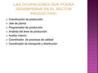  Coordinación de producción
 Jefe de planta
 Programador de producción
 Analista del área de producción
 Auditor interno
 Coordinador de procesos de calidad
 Coordinador de transporte y distribución
 