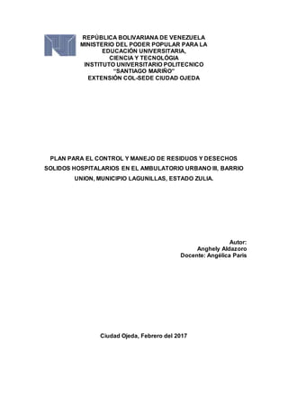 REPÚBLICA BOLIVARIANA DE VENEZUELA
MINISTERIO DEL PODER POPULAR PARA LA
EDUCACIÓN UNIVERSITARIA,
CIENCIA Y TECNOLÓGIA
INSTITUTO UNIVERSITARIO POLITECNICO
“SANTIAGO MARIÑO”
EXTENSIÓN COL-SEDE CIUDAD OJEDA
PLAN PARA EL CONTROL Y MANEJO DE RESIDUOS Y DESECHOS
SOLIDOS HOSPITALARIOS EN EL AMBULATORIO URBANO III, BARRIO
UNION, MUNICIPIO LAGUNILLAS, ESTADO ZULIA.
Autor:
Anghely Aldazoro
Docente: Angélica Paris
Ciudad Ojeda, Febrero del 2017
 