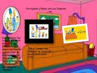 Carcajadas y Risas con Los Simpson

Los Simpson fue
creado por Matt
Groening en
1987 ,una seie
sobre una familia
disfuncional de
Estados Unidos .
Originalmente la
serie la llamarian
“Life in Hell”
pero luego lo
cambiaro.

Con el tiempo Los
Simpson se volvió un
éxito en el canal
FOX

 