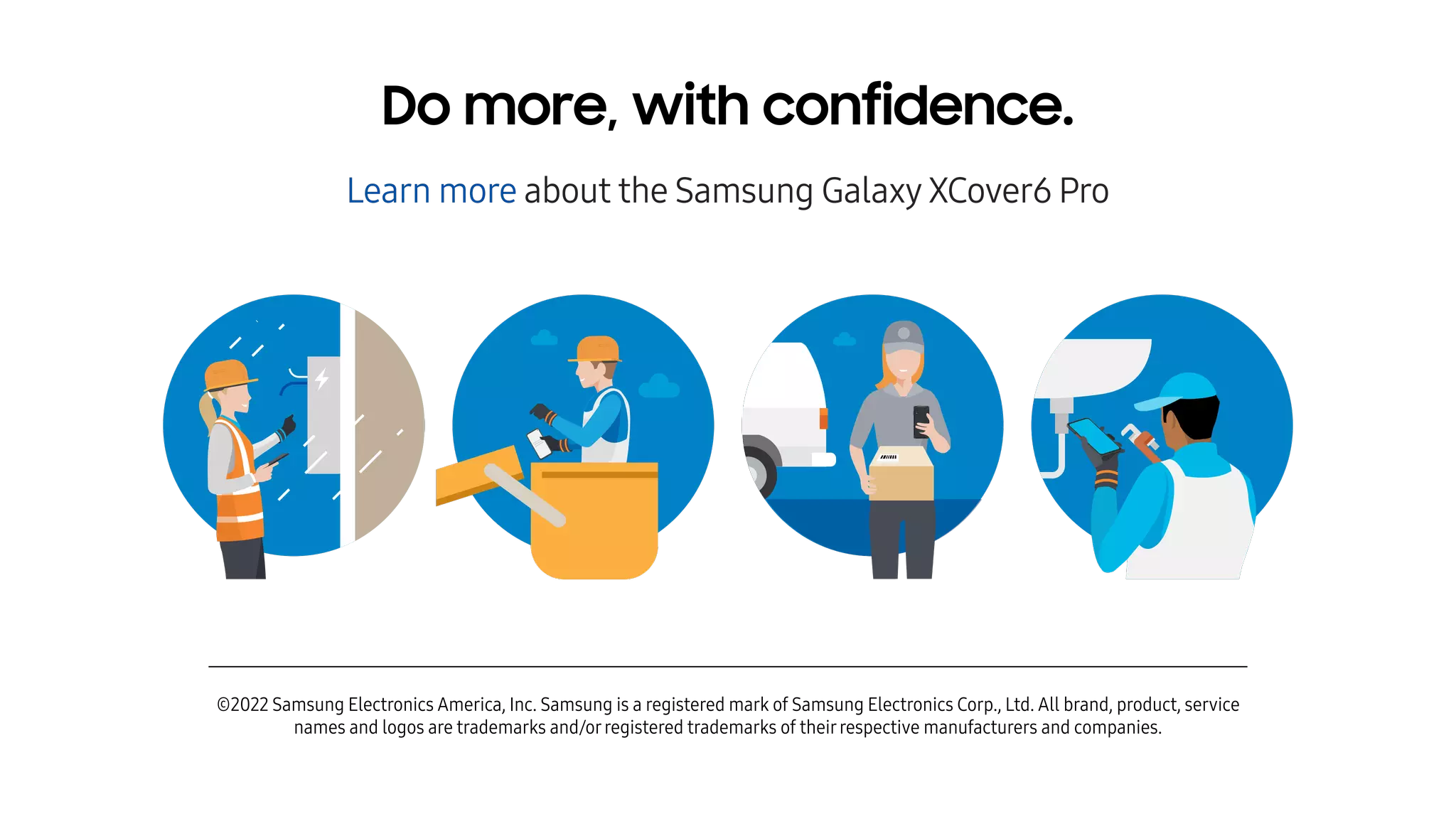 ©2022 Samsung Electronics America, Inc. Samsung is a registered mark of Samsung Electronics Corp., Ltd. All brand, product, service
names and logos are trademarks and/orregistered trademarks of theirrespective manufacturers and companies.
Do more, with confidence.
Learn more about the Samsung Galaxy XCover6 Pro
 