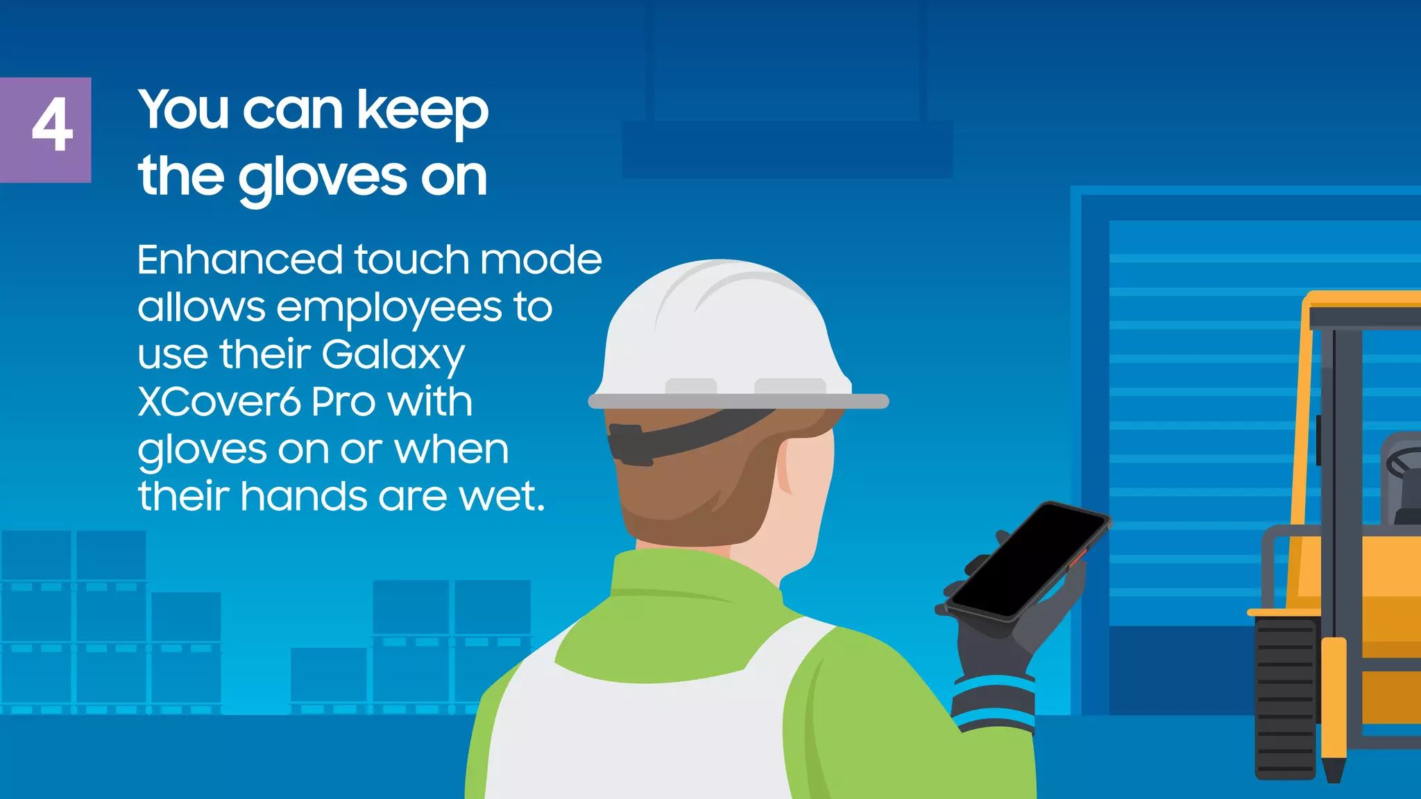4 You can keep
the gloves on
Enhanced touch mode
allows employees to
use their Galaxy
XCover6 Pro with
gloves on or when
their hands are wet.
 