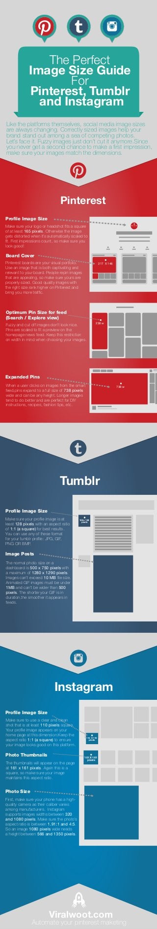 Make sure your profile image is at
least 128 pixels with an aspect ratio
of 1:1 (a square) for best results.
You can use any of these format
for your tumblr profile: JPG, GIF,
PNG OR BMP.
The normal photo size on a
dashboard is 500 x 750 pixels with
a maximum of 1280 x 1290 pixels.
Images can’t exceed 10 MB file size.
Animated GIF images must be under
1MB and can’t be wider than 500
pixels. The shorter your GIF is in
duration,the smoother it appears in
feeds.
128 x 128
pixels
Make sure your logo or headshot fits a square
of at least 165 pixels. Otherwise the image
gets distorted when it’s automatically scaled to
fit. First impressions count, so make sure you
look good!
Profile Image Size
165 X 165
Pinterest boards are your visual portfolio.
Use an image that is both captivating and
relevant to your board. People repin images
that are appealing, so make sure yours are
properly sized. Good quality images with
the right size rank higher on Pinterest and
bring you more traffic.
217 X 146
Fuzzy and cut off images don’t look nice.
Pins are scaled to fit a preview on the
homepage news feed. Keep this restriction
on width in mind when choosing your images.
238 w
When a user clicks on images from the smart
feed,pins expand to a full size of 738 pixels
wide and can be any height. Longer images
tend to do better and are perfect for DIY
instructions, recipes, fashion tips, etc.
738 w
First, make sure your phone has a high-
quality camera as their caliber varies
among manufacturers. Instagram
supports images widths between 320
and 1080 pixels. Make sure the photo's
aspect ratio is between 1.91:1 and 4:5.
So an image 1080 pixels wide needs
a height between 566 and 1350 pixels.
Instagram
Tumblr
Pinterest
The thumbnails will appear on the page
at 161 x 161 pixels. Again this is a
square, so make sure your image
maintains this aspect ratio.
110 X 110
pixels
161 X 161
pixels
Make sure to use a clear and clean
shot that is at least 110 pixels square.
Your profile image appears on your
home page at this dimension.Keep the
aspect ratio 1:1 (a square) to ensure
your image looks good on this platform.
Like the platforms themselves, social media image sizes
are always changing. Correctly sized images help your
brand stand out among a sea of competing photos.
Let’s face it. Fuzzy images just don’t cut it anymore.Since
you never get a second chance to make a first impression,
make sure your images match the dimensions.
The Perfect
Image Size Guide
For
Pinterest, Tumblr
and Instagram
Viralwoot.com
Automate your pinterest maketing
Board Cover
Optimum Pin Size for feed
(Search / Explore view)
Expanded Pins
Profile Image Size
Image Posts
Profile Image Size
Photo Thumbnails
Photo Size
 