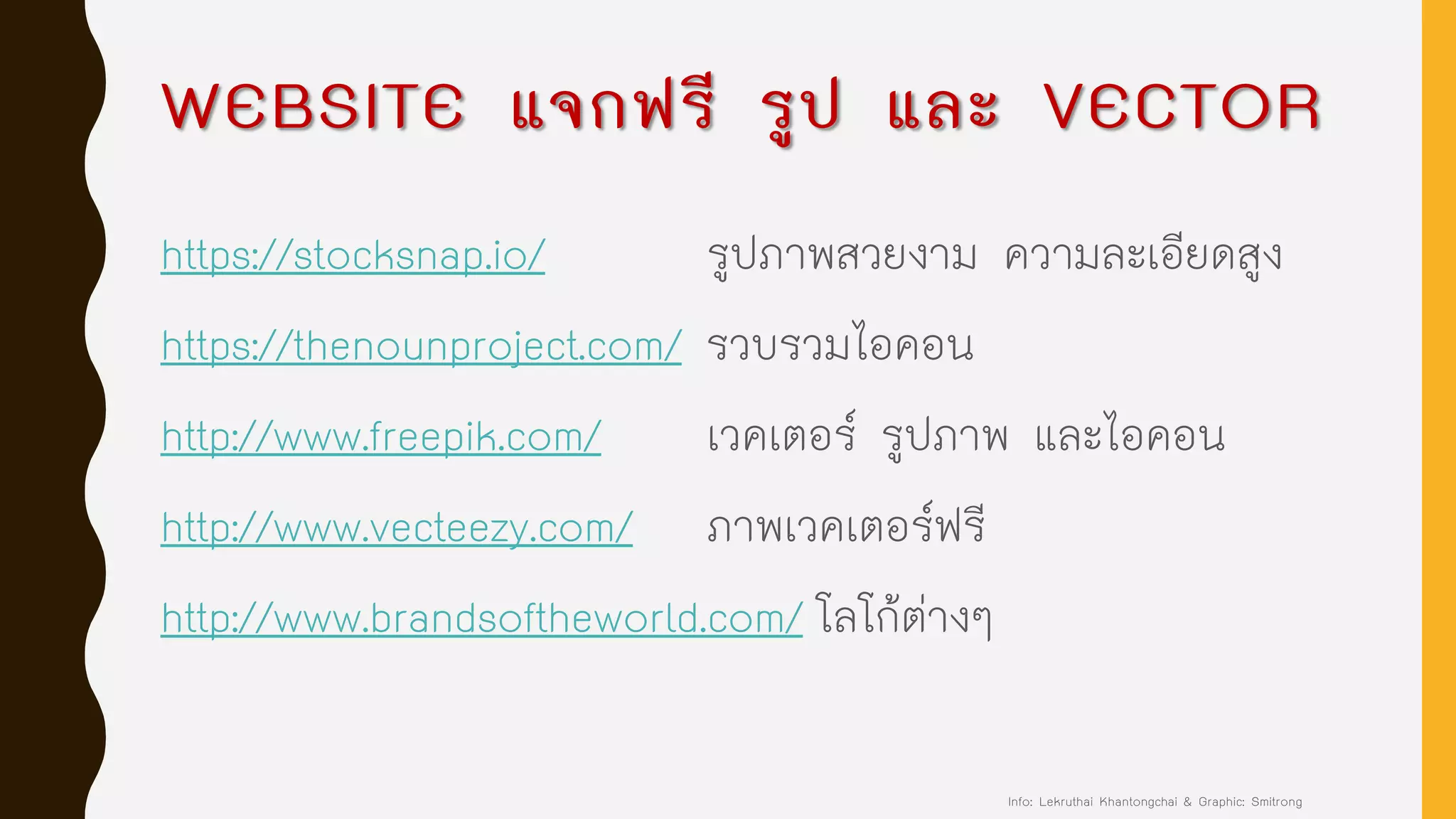 WEBSITE แจกฟรี รูป และ VECTOR
https://stocksnap.io/ รูปภาพสวยงาม ความละเอียดสูง
https://thenounproject.com/ รวบรวมไอคอน
http://www.freepik.com/ เวคเตอร์ รูปภาพ และไอคอน
http://www.vecteezy.com/ ภาพเวคเตอร์ฟรี
http://www.brandsoftheworld.com/ โลโก้ต่างๆ
Info: Lekruthai Khantongchai & Graphic: Smitrong
 