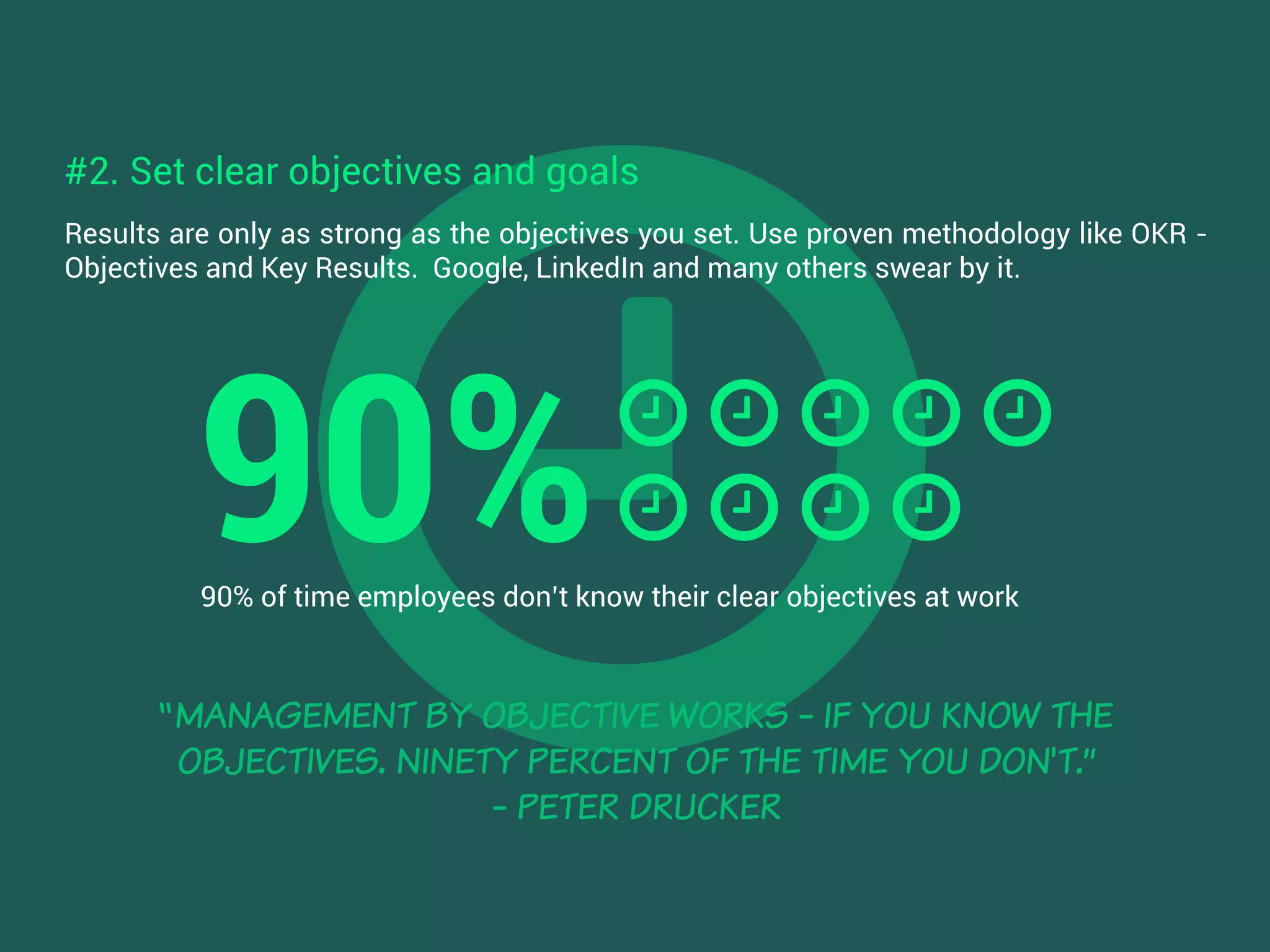 Results are only as strong as the objectives you set. Use proven methodology like OKR -
Objectives and Key Results. Google, LinkedIn and many others swear by it.
“MANAGEMENT BY OBJECTIVE WORKS - IF YOU KNOW THE
OBJECTIVES. NINETY PERCENT OF THE TIME YOU DON'T.”
- PETER DRUCKER
90% of time employees don’t know their clear objectives at work
#2. Set clear objectives and goals
90%
 