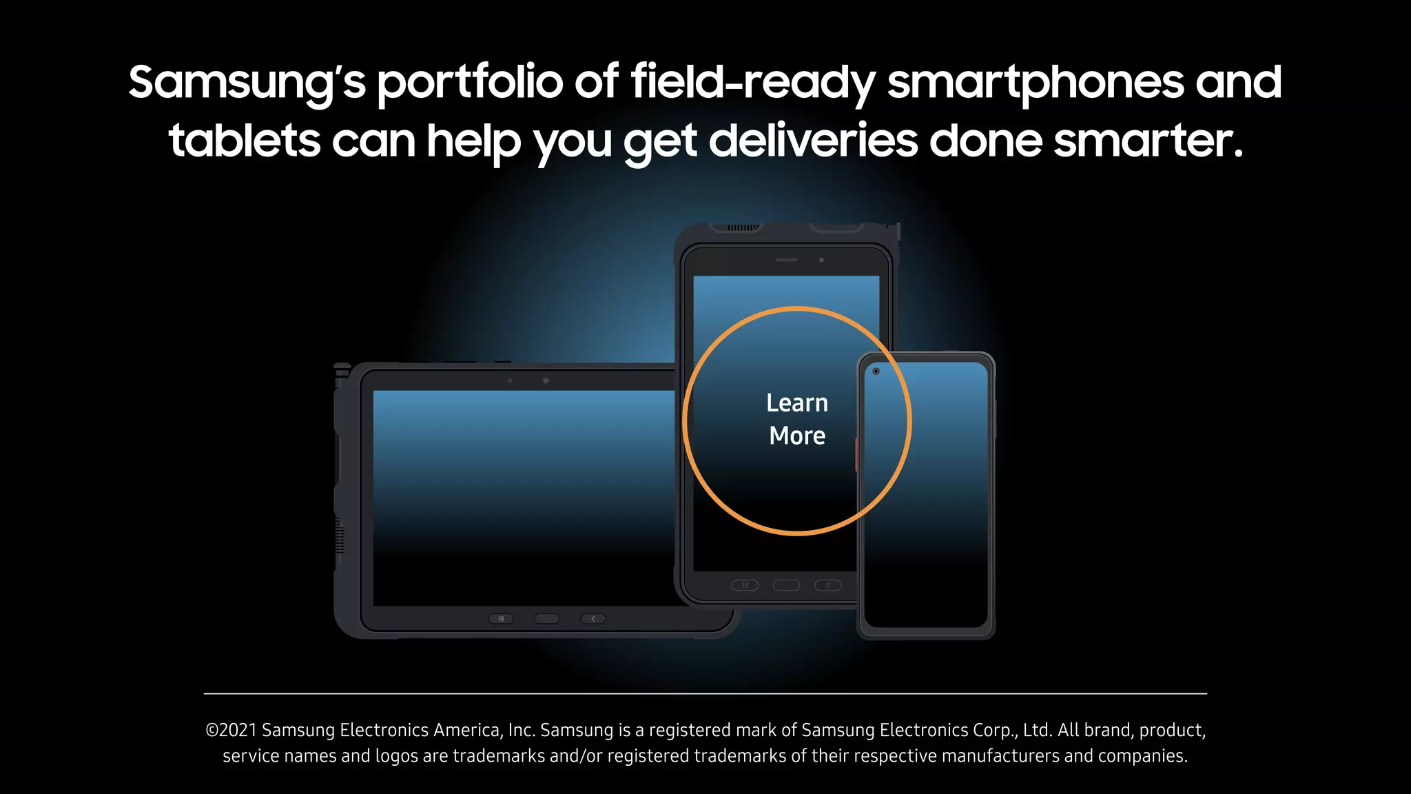 Samsung’s portfolio of field-ready smartphones and
tablets can help you get deliveries done smarter.
©2021 Samsung Electronics America, Inc. Samsung is a registered mark of Samsung Electronics Corp., Ltd. All brand, product,
service names and logos are trademarks and/or registered trademarks of their respective manufacturers and companies.
Learn
More
 