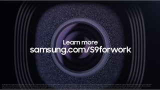 ©2018 Samsung Electronics America, Inc. Samsung is a registered mark of Samsung Electronics Corp., Ltd. All brand, product, service names and logos are trademarks and/or registered trademarks of their respective manufacturers and companies.
Dex Station, DeX Pad, Wireless Charger and other accessories are sold separately. Battery life based on average typical usage conditions. Average expected performance based on typical use. Actual battery life depends on factors such as network,
features selected, frequency of calls, and voice, data, and other application-usage patterns. Results may vary. Water-resistant in up to 5 feet of water for up to 30 minutes. Rinse residue/dry afterwet. Dual aperture on rear lens only.
Learn more
samsung.com/S9forwork
 