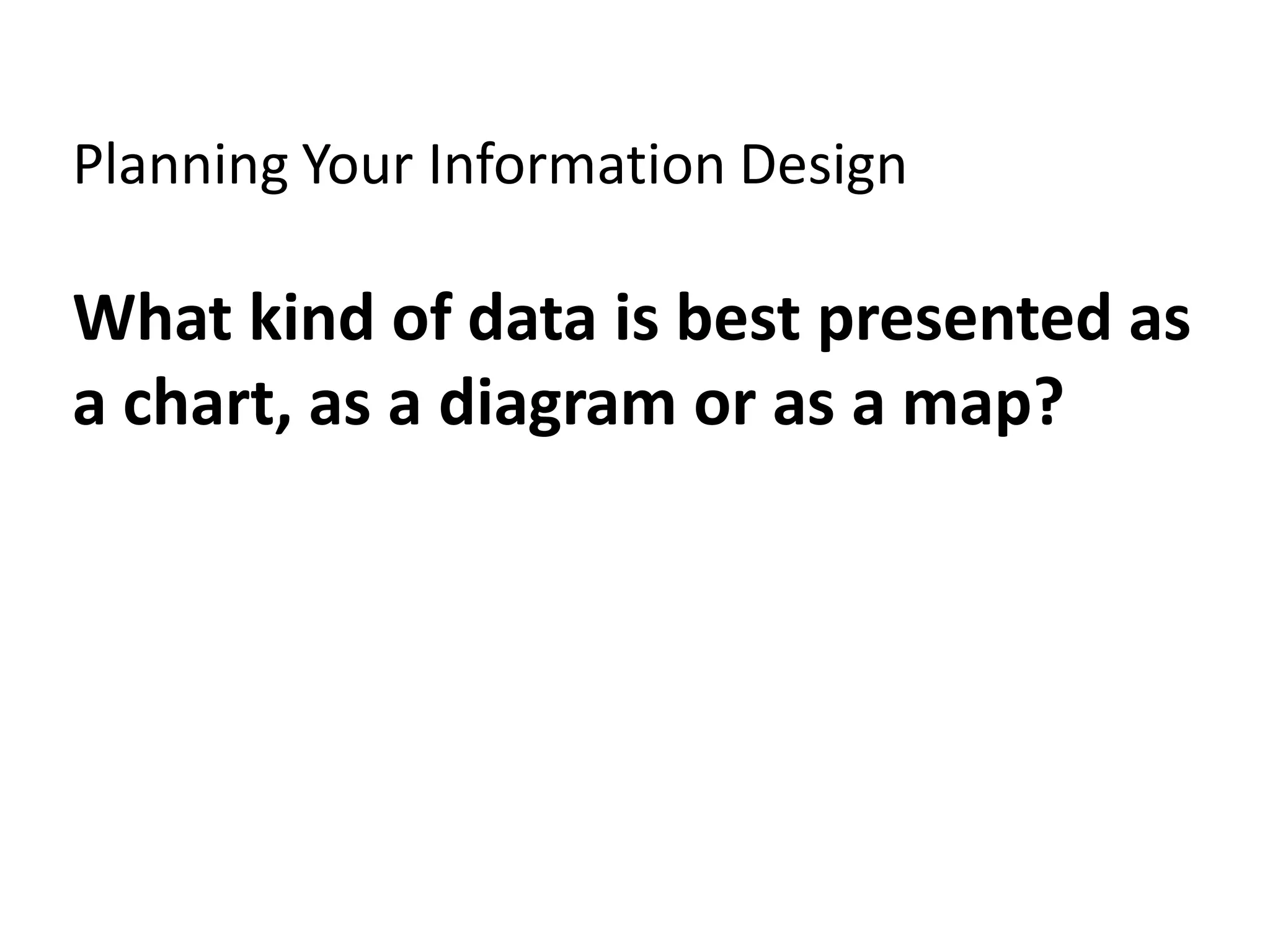 Planning Your Information Design

What kind of data is best presented as
a chart, as a diagram or as a map?
 