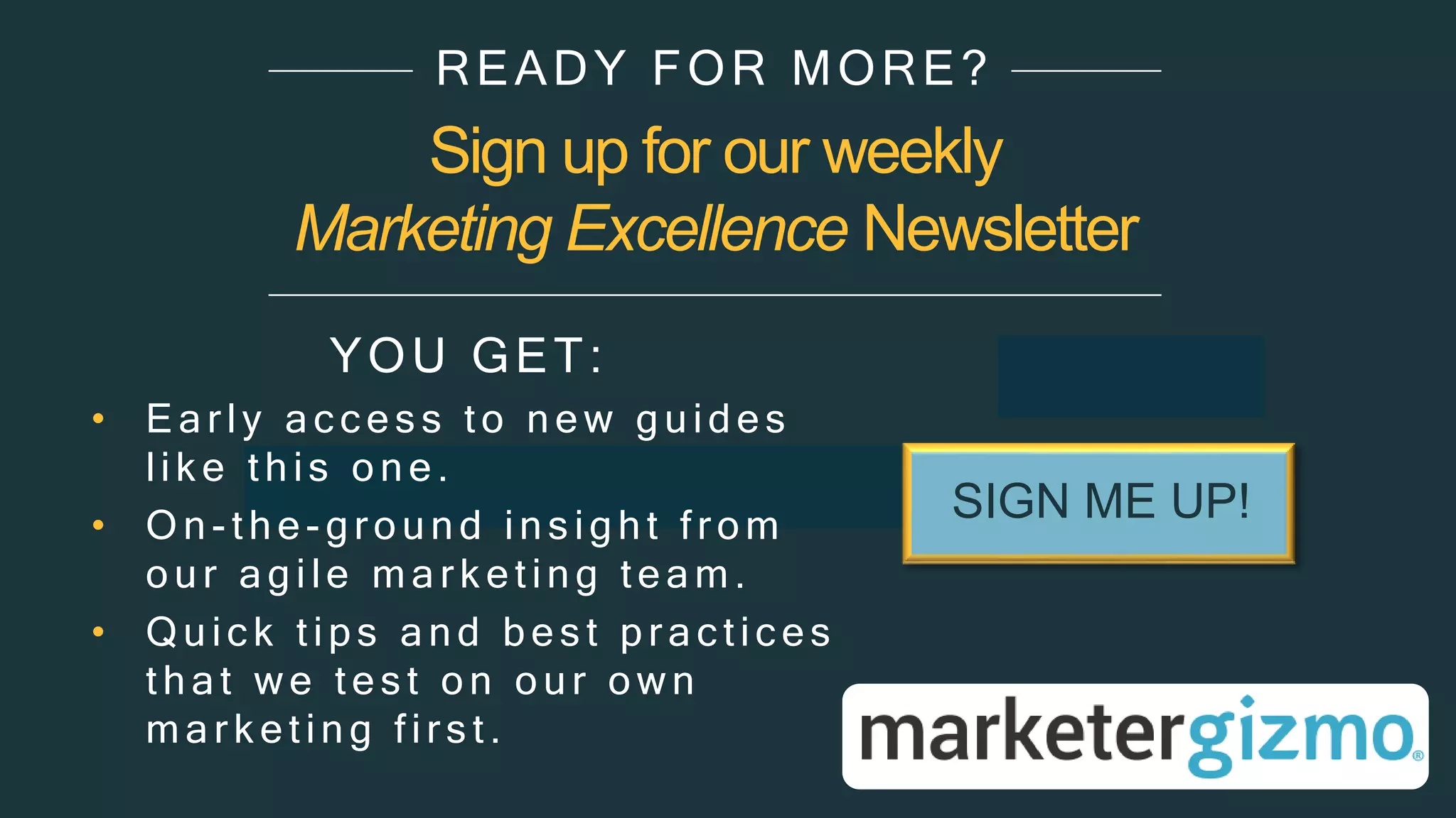 Sign up for our weekly
Marketing Excellence Newsletter
YOU GET:
• Ear ly ac c es s to new guides
lik e this one.
• On- the - ground ins ight from
our agile mar k eting team.
• Quic k tips and bes t pr ac tic es
that we tes t on our own
mar k eting fir s t.
READY FOR MORE?
SIGN ME UP!
 