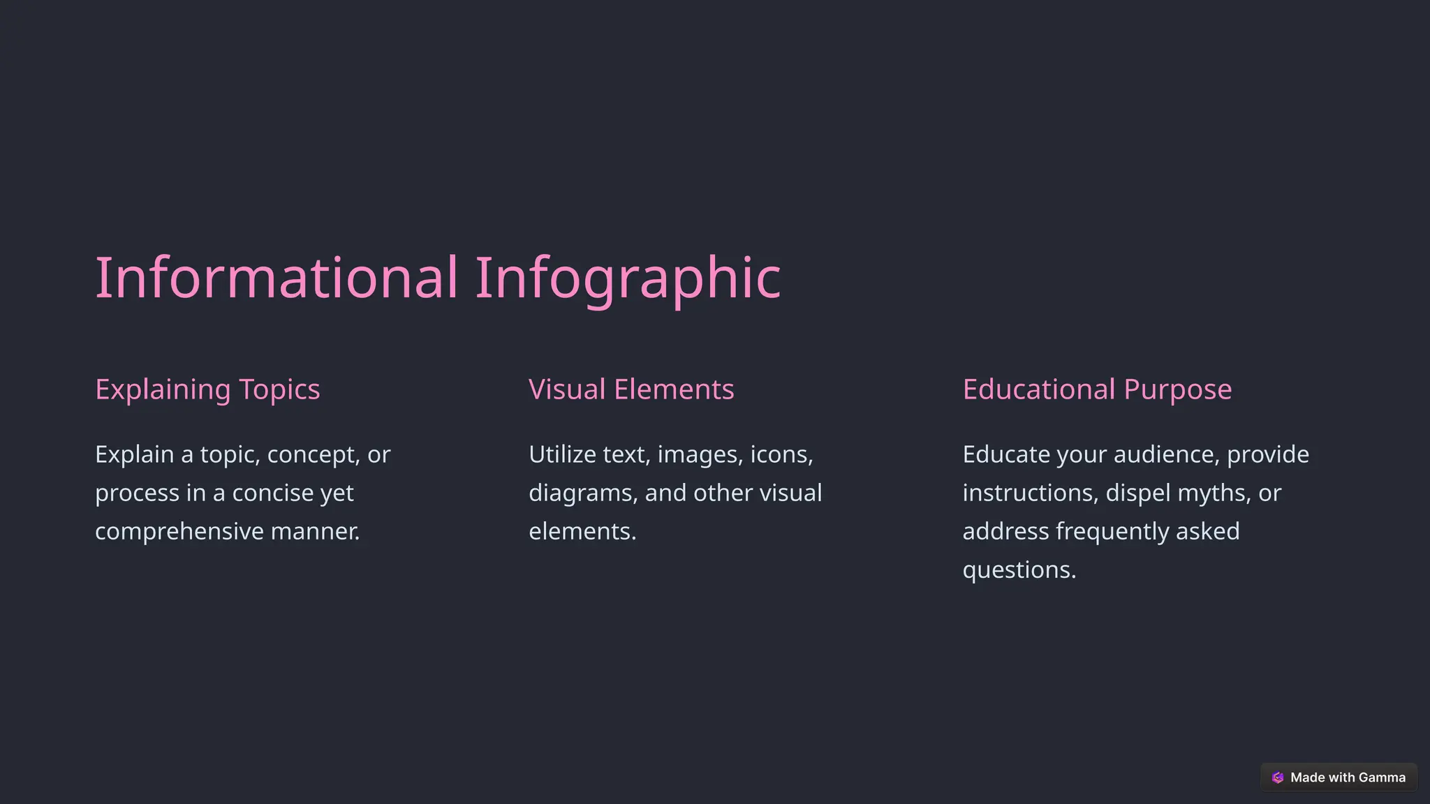 Informational Infographic
Explaining Topics
Explain a topic, concept, or
process in a concise yet
comprehensive manner.
Visual Elements
Utilize text, images, icons,
diagrams, and other visual
elements.
Educational Purpose
Educate your audience, provide
instructions, dispel myths, or
address frequently asked
questions.
 