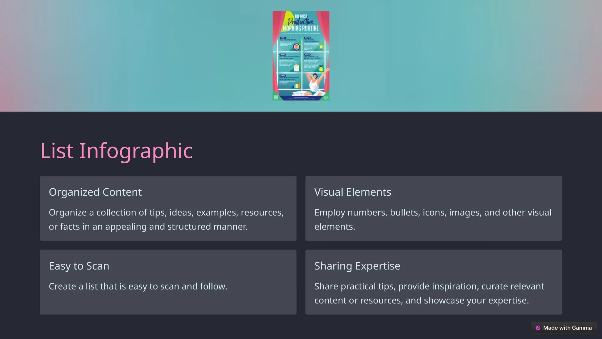 List Infographic
Organized Content
Organize a collection of tips, ideas, examples, resources,
or facts in an appealing and structured manner.
Visual Elements
Employ numbers, bullets, icons, images, and other visual
elements.
Easy to Scan
Create a list that is easy to scan and follow.
Sharing Expertise
Share practical tips, provide inspiration, curate relevant
content or resources, and showcase your expertise.
 