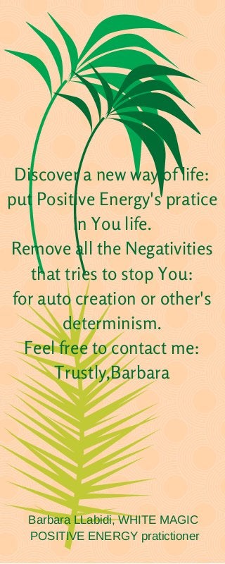 Discover a new way of life:
put Positive Energy's pratice
in You life.
Remove all the Negativities
that tries to stop You:
for auto creation or other's
determinism.
Feel free to contact me:
Trustly,Barbara
Barbara LLabidi, WHITE MAGIC
POSITIVE ENERGY pratictioner
 
