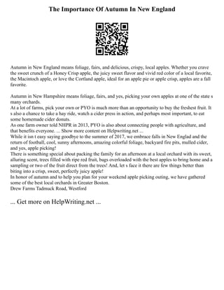 The Importance Of Autumn In New England
Autumn in New England means foliage, fairs, and delicious, crispy, local apples. Whether you crave
the sweet crunch of a Honey Crisp apple, the juicy sweet flavor and vivid red color of a local favorite,
the Macintoch apple, or love the Cortland apple, ideal for an apple pie or apple crisp, apples are a fall
favorite.
Autumn in New Hampshire means foliage, fairs, and yes, picking your own apples at one of the state s
many orchards.
At a lot of farms, pick your own or PYO is much more than an opportunity to buy the freshest fruit. It
s also a chance to take a hay ride, watch a cider press in action, and perhaps most important, to eat
some homemade cider donuts.
As one farm owner told NHPR in 2013, PYO is also about connecting people with agriculture, and
that benefits everyone. ... Show more content on Helpwriting.net ...
While it isn t easy saying goodbye to the summer of 2017, we embrace falls in New Englad and the
return of football, cool, sunny afternoons, amazing colorful foliage, backyard fire pits, mulled cider,
and yes, apple picking!
There is something special about packing the family for an afternoon at a local orchard with its sweet,
alluring scent, trees filled with ripe red fruit, bags overloaded with the best apples to bring home and a
sampling or two of the fruit direct from the trees! And, let s face it there are few things better than
biting into a crisp, sweet, perfectly juicy apple!
In honor of autumn and to help you plan for your weekend apple picking outing, we have gathered
some of the best local orchards in Greater Boston.
Drew Farms Tadmuck Road, Westford
... Get more on HelpWriting.net ...
 
