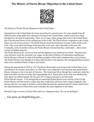 The History of Puerto Ricans Migration to the United States
The History of Puerto Ricans Migration to the United States
Immigration to the United States has been occurring for centuries now. For years people from all
different parts of the globe have dreamed of living in the United States, which is known to many
foreigners as the land of opportunity. There are so many ethnic groups that exist in the United States
that it has become known as the melting pot of the world. The Puerto Rican s migration to the United
States was not an easy process. The Puerto Ricans faced discrimination in many walks of life in the
USA. They were taken advantage of because they were naive and vulnerable to this new life.
Eventually, in the twentieth century, the Puerto Ricans realized that they could stand ... Show more
content on Helpwriting.net ...
The Puerto Ricans were viewed as dirty and the Japanese were preferred over them. Therefore they
were forced to work for extremely low wages. In the article Policies of Exploitation and Racism:
Puerto Ricans in Hawaii it reads of disturbing examples of the unfair treatment they received there.
The Puerto Ricans were thought of as dirty and lost jobs to the Japanese that immigrated there because
there were considered better workers and cleaner.
During the time period of 1898 to 1917 the Puerto Ricans that were living in the United States were
considered to be citizens of nowhere. In 1901 there was a Supreme Court decision that stated Puerto
Ricans: belongs to, but is not part of America . The Americans felt as though they could just claim this
land to be their own but not claim full responsibility for it. Puerto Rico at the time was inhabited by
only about one million people. By the year 1917 Congress passed an act that made
Puerto Ricans citizens . Even though this act stated that Puerto Ricans were citizens of the US the
Puerto Ricans still did not have a place that they could truly call home from a legal standpoint. But
because this law was made it formed a relationship between the mainland and the island, which led to
the industrialization of Puerto Rico and eventually the mass migration to the States.
Bernardo Vega was born in Puerto Rico and was a tabaquero there. He was an intelligent
... Get more on HelpWriting.net ...
 