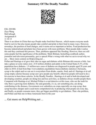 Summary Of The Deadly Noodles
ESL 220 006
Zeye Wang
McCullough
Assignment 8
11 10 13
There is an idiom in China that says People make food their Heaven , which means everyone needs
food to survive but also means people take comfort and pride in their food in many ways. However,
nowadays, the position of food changes, and it seems not as important as before. Food production has
become industrialized and plants have been grown with more problems. Most people didn t realize
this and they continued this process. Then, problems appeared like flooding. However, there are still
some people feel the significance of the problems. Mark Bittman, bestselling cookbook author,
journalist and television personality, gave a speech What s wrong with what we eat to reveal why we
are ... Show more content on Helpwriting.net ...
Pollan and Hastings et al gave their idea on sugar and diabetes while Bittman did concern a little. Just
take a glance at some statics now. 25.8 million children and adults in the United States 8.3% of the
population have diabetes. 1.9 million new cases of diabetes are diagnosed in people aged 20 years and
older in 2010. (Cited from http://www.diabetes.org/diabetes basics/diabetes statistics/) Seriously,
syrup is the culprit and we can see it everywhere from drinks, snacks, food, and oil. Hastings et al call
syrup empty calories because syrup can t give people any benefit; otherwise people still need to do a
lot exercise to burn those calories. In the Deadly Noodles , Hastings et al said in both developed and
developing countries, people are doing less and less activities, so diabetes always trouble people there.
Compared with Hastings et al, Michael Pollan is a real detective at this issue, who see the truth for
why there is growing more diabetes. He said generally, it s us, not something else, are doing
contributing to the diseases. Government over subsidizes on crops especially on crop syrup, then
syrup becomes cheaper and is used more comprehensively in producing what people eat every day,
and finally, as people consume more, they get bigger possibility to get diabetes. That s the problem,
and Pollan said that one in three Americans born in the year
... Get more on HelpWriting.net ...
 