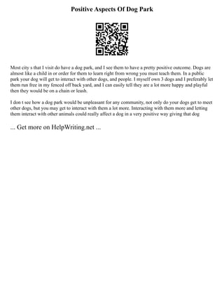 Positive Aspects Of Dog Park
Most city s that I visit do have a dog park, and I see them to have a pretty positive outcome. Dogs are
almost like a child in or order for them to learn right from wrong you must teach them. In a public
park your dog will get to interact with other dogs, and people. I myself own 3 dogs and I preferably let
them run free in my fenced off back yard, and I can easily tell they are a lot more happy and playful
then they would be on a chain or leash.
I don t see how a dog park would be unpleasant for any community, not only do your dogs get to meet
other dogs, but you may get to interact with them a lot more. Interacting with them more and letting
them interact with other animals could really affect a dog in a very positive way giving that dog
... Get more on HelpWriting.net ...
 