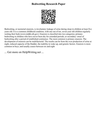 Bedwetting Research Paper
Bedwetting, or nocturnal enuresis, is involuntary leakage of urine during sleep in children at least five
years old. It is a common childhood condition, with one out of ten, seven year old children regularly
wetting their beds (www.niddk.nih.gov). Enuresis is classified into two categories; primary:
bedwetting in children who have never been dry for extended periods, or secondary: onset of
bedwetting after a period of established continence. The most common is primary enuresis. The
development of enuresis can be multifactorial. The results can be from the over production of urine at
night, reduced capacity of the bladder, the inability to wake up, and genetic factors. Enuresis is more
common in boys, and usually ceases between six and eight
... Get more on HelpWriting.net ...
 