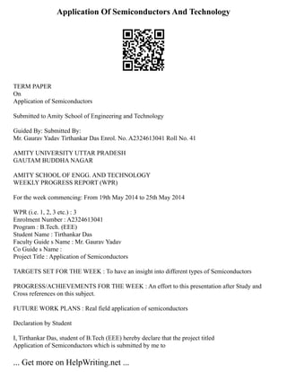 Application Of Semiconductors And Technology
TERM PAPER
On
Application of Semiconductors
Submitted to Amity School of Engineering and Technology
Guided By: Submitted By:
Mr. Gaurav Yadav Tirthankar Das Enrol. No. A2324613041 Roll No. 41
AMITY UNIVERSITY UTTAR PRADESH
GAUTAM BUDDHA NAGAR
AMITY SCHOOL OF ENGG. AND TECHNOLOGY
WEEKLY PROGRESS REPORT (WPR)
For the week commencing: From 19th May 2014 to 25th May 2014
WPR (i.e. 1, 2, 3 etc.) : 3
Enrolment Number : A2324613041
Program : B.Tech. (EEE)
Student Name : Tirthankar Das
Faculty Guide s Name : Mr. Gaurav Yadav
Co Guide s Name :
Project Title : Application of Semiconductors
TARGETS SET FOR THE WEEK : To have an insight into different types of Semiconductors
PROGRESS/ACHIEVEMENTS FOR THE WEEK : An effort to this presentation after Study and
Cross references on this subject.
FUTURE WORK PLANS : Real field application of semiconductors
Declaration by Student
I, Tirthankar Das, student of B.Tech (EEE) hereby declare that the project titled
Application of Semiconductors which is submitted by me to
... Get more on HelpWriting.net ...
 