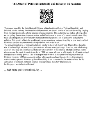 The Affect of Political Instability and Inflation on Pakistan
This paper issued by the State Bank of Pakistan talks about the affect of Political Instability and
Inflation on our country. Pakistan since independence has been a victim of political instability ranging
from political dismissals, cabinet changes or assassinations. This instability has had an adverse affect
on our policy formulation, implementation and effectiveness in terms of economic stabilization. Due
to an unstable political environment we are unable to implement a set of consistent and coherent
policies. This greatly affects the working of a government and reduces its ability to bear shocks which
ultimately cause a macroeconomic disequilibrium such as inflation.
The conventional view of political instability similar to the weak form Fiscal Theory Price Level is
that it leads to high inflation due to governments reliance on seigneiorage. However, this relationship
does not hold true for countries like Pakistan which are low or moderately inflated countries. In this
circumstance the predictions of strong form FTPL are more relevant in which price level is determined
irrespective of money growth. This is more pertinent when it is analyzed with the predictions of
Political Economy of Macroeconomic policy which contextualizes the price level determination
without money growth. However political instability is not considered to be a determinant for the
calculation of inflation. Inflation is rather considered as a monetary phenomenon.
In this paper, we study the effects of
... Get more on HelpWriting.net ...
 
