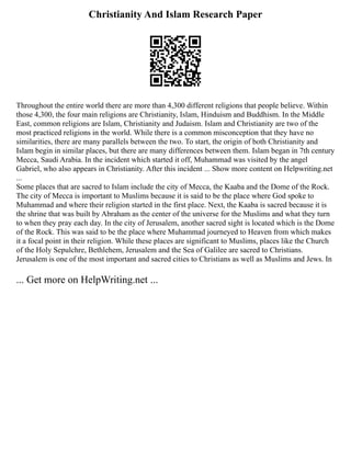 Christianity And Islam Research Paper
Throughout the entire world there are more than 4,300 different religions that people believe. Within
those 4,300, the four main religions are Christianity, Islam, Hinduism and Buddhism. In the Middle
East, common religions are Islam, Christianity and Judaism. Islam and Christianity are two of the
most practiced religions in the world. While there is a common misconception that they have no
similarities, there are many parallels between the two. To start, the origin of both Christianity and
Islam begin in similar places, but there are many differences between them. Islam began in 7th century
Mecca, Saudi Arabia. In the incident which started it off, Muhammad was visited by the angel
Gabriel, who also appears in Christianity. After this incident ... Show more content on Helpwriting.net
...
Some places that are sacred to Islam include the city of Mecca, the Kaaba and the Dome of the Rock.
The city of Mecca is important to Muslims because it is said to be the place where God spoke to
Muhammad and where their religion started in the first place. Next, the Kaaba is sacred because it is
the shrine that was built by Abraham as the center of the universe for the Muslims and what they turn
to when they pray each day. In the city of Jerusalem, another sacred sight is located which is the Dome
of the Rock. This was said to be the place where Muhammad journeyed to Heaven from which makes
it a focal point in their religion. While these places are significant to Muslims, places like the Church
of the Holy Sepulchre, Bethlehem, Jerusalem and the Sea of Galilee are sacred to Christians.
Jerusalem is one of the most important and sacred cities to Christians as well as Muslims and Jews. In
... Get more on HelpWriting.net ...
 