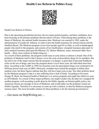 Health Care Reform in Politics Essay
Health Care Reform in Politics
Due to the upcoming presidential election, the two major political parties, and their candidates, have
been focusing on the primary problems that the nation will face. Chief among those problems is the
future of Medicare, the national health insurance plan. Medicare was enacted in 1965, under the
administration of Lyndon B. Johnson, in order to provide health insurance for retired citizens and the
disabled (Ryan). The Medicare program covers most people aged 65 or older, as well as handicapped
people who enroll in the program, and consists of two health plans: a hospital insurance plan (part A)
and a medical insurance plan (part B) (Marmor 22). Before Medicare, many Americans didn t have
health ... Show more content on Helpwriting.net ...
As a result of these problems, the program could cease to exist unless a solution is found. One of the
problems of Medicare itself is that it doesn t cover the costs of prescription drugs for its members; this
has led to one of the major reasons that the program is in danger. A great deal of personal healthcare
relies on the use of drugs, and since the program doesn t cover these costs, the individual must bear
them. According to the AARP, in 1999 out of pocket costs for prescription drugs were estimated to be
$450 per person each year (AARP). Obviously, members have joined the program to defray their
medical costs, but these figures indicate that they still have large costs to pay. The other problem faced
by the Medicare program is that it is also suffering from a lack of funds. According to Governor
George W. Bush, the financial health of Medicare is in serious jeopardy and might face deficit as soon
as 2010 (Bush). As a result of these major problems, one might wonder why the plan isn t scrapped for
another program; well according to polls done by the Public Agenda, an Internet public policy site,
American citizens are strongly in favor of Medicare, and would rather see the problems ironed out
(Public Agenda). Therefore it is necessary to come up with a solution, so that the Medicare program
remains intact. The most favorable solution for these problems is for the national government to
... Get more on HelpWriting.net ...
 